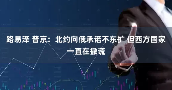 路易泽 普京：北约向俄承诺不东扩 但西方国家一直在撒谎