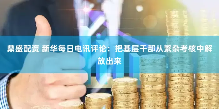 鼎盛配资 新华每日电讯评论：把基层干部从繁杂考核中解放出来