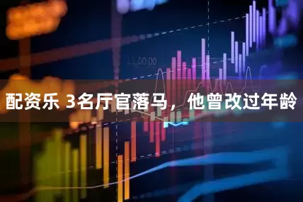 配资乐 3名厅官落马，他曾改过年龄