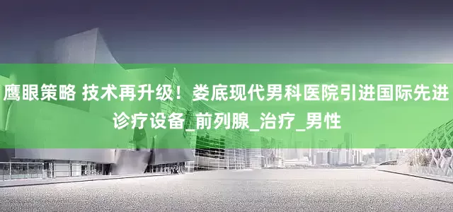 鹰眼策略 技术再升级！娄底现代男科医院引进国际先进诊疗设备_前列腺_治疗_男性