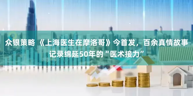 众银策略 《上海医生在摩洛哥》今首发，百余真情故事记录绵延50年的“医术接力”
