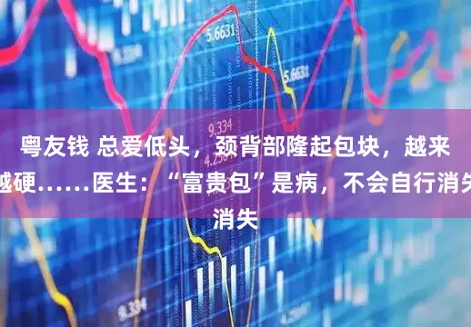 粤友钱 总爱低头，颈背部隆起包块，越来越硬……医生：“富贵包”是病，不会自行消失