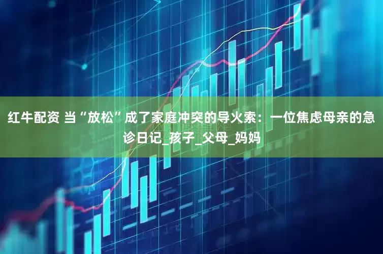 红牛配资 当“放松”成了家庭冲突的导火索：一位焦虑母亲的急诊日记_孩子_父母_妈妈