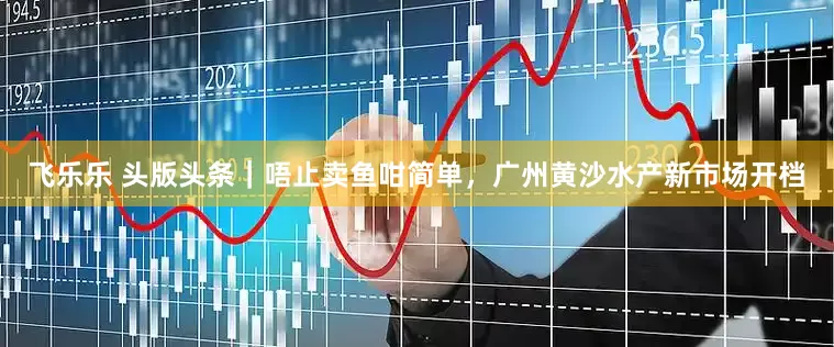 飞乐乐 头版头条｜唔止卖鱼咁简单，广州黄沙水产新市场开档