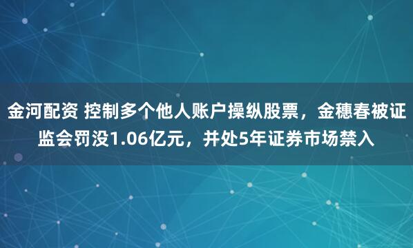金河配资 控制多个他人账户操纵股票，金穗春被证监会罚没1.06亿元，并处5年证券市场禁入
