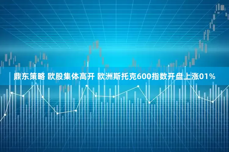 鼎东策略 欧股集体高开 欧洲斯托克600指数开盘上涨01%