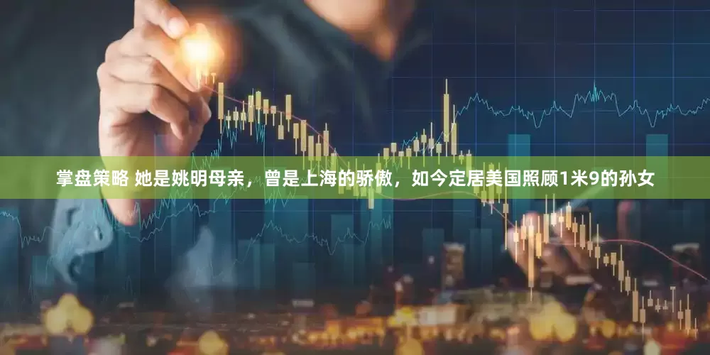掌盘策略 她是姚明母亲，曾是上海的骄傲，如今定居美国照顾1米9的孙女