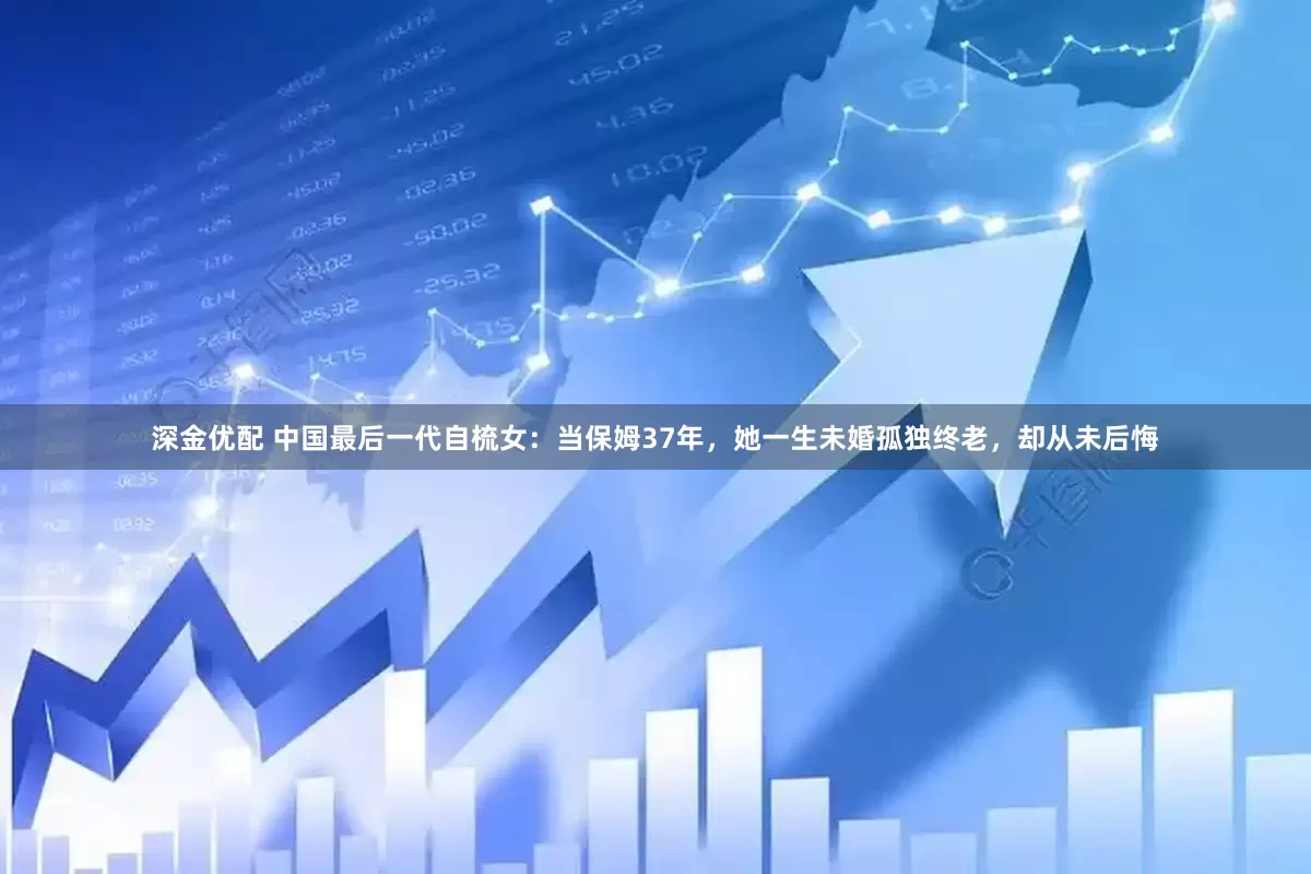 深金优配 中国最后一代自梳女：当保姆37年，她一生未婚孤独终老，却从未后悔