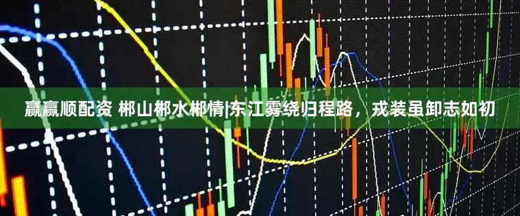 赢赢顺配资 郴山郴水郴情|东江雾绕归程路，戎装虽卸志如初