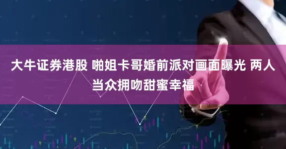 大牛证券港股 啪姐卡哥婚前派对画面曝光 两人当众拥吻甜蜜幸福